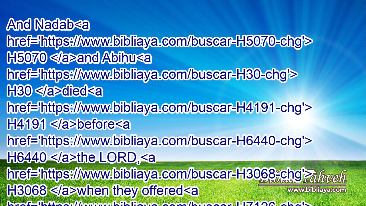 And Nadab H5070 and Abihu H30 died H4191 before H6440 the LORD, H3068 when they offered H7126 strange H2114 fire H784 before H6440 the LORD, H3068 in the wilderness H4057 of Sinai, H5514 and they had H1961 no H3808 children: H1121 and Eleazar H499 and Ithamar H385 ministered in the priest's office H3547 in H5921 the sight H6440 of Aaron H175 their father.H1