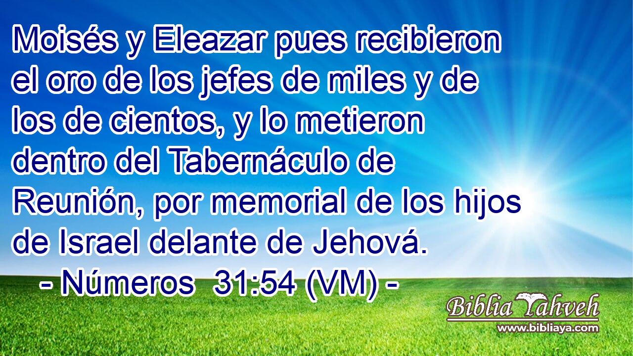  Moisés y Eleazar pues recibieron el oro de los jefes de miles y de los de cientos, y lo metieron dentro del Tabernáculo de Reunión, por memorial de los hijos de Israel delante de Jehová. 