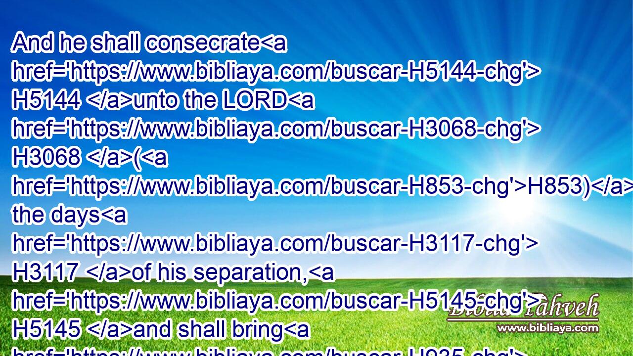 And he shall consecrate H5144 unto the LORD H3068 (H853) the days H3117 of his separation, H5145 and shall bring H935 a lamb H3532 of the first H1121 year H8141 for a trespass offering: H817 but the days H3117 that were before H7223 shall be lost, H5307 because H3588 his separation H5145 was defiled.H2930
