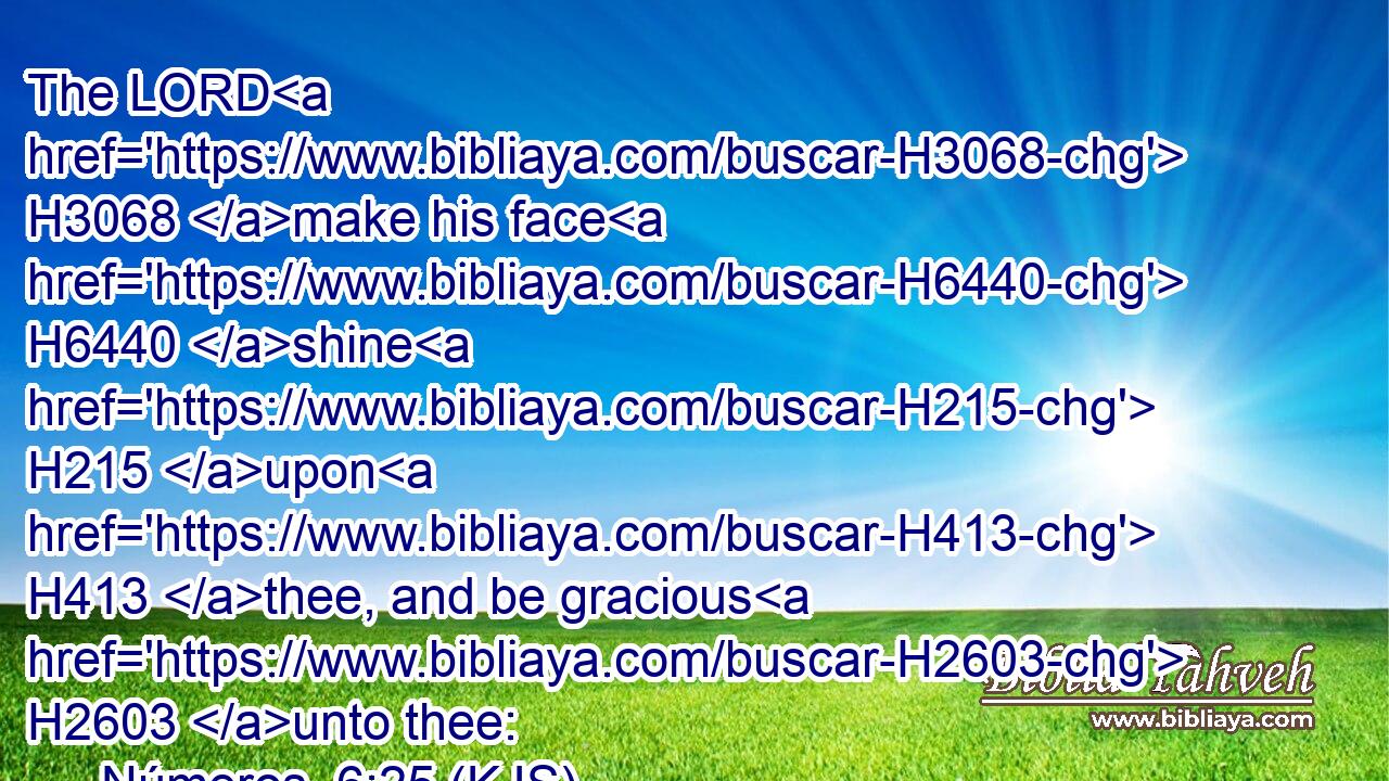 The LORD H3068 make his face H6440 shine H215 upon H413 thee, and be gracious H2603 unto thee: