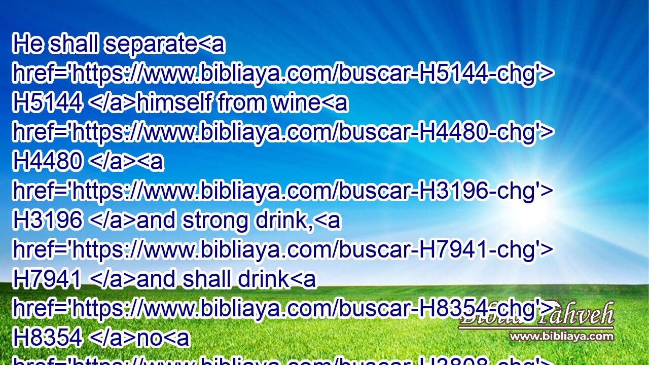 He shall separate H5144 himself from wine H4480  H3196 and strong drink, H7941 and shall drink H8354 no H3808 vinegar H2558 of wine, H3196 or vinegar H2558 of strong drink, H7941 neither H3808 shall he drink H8354 any H3605 liquor H4952 of grapes, H6025 nor H3808 eat H398 moist H3892 grapes, H6025 or dried.H3002