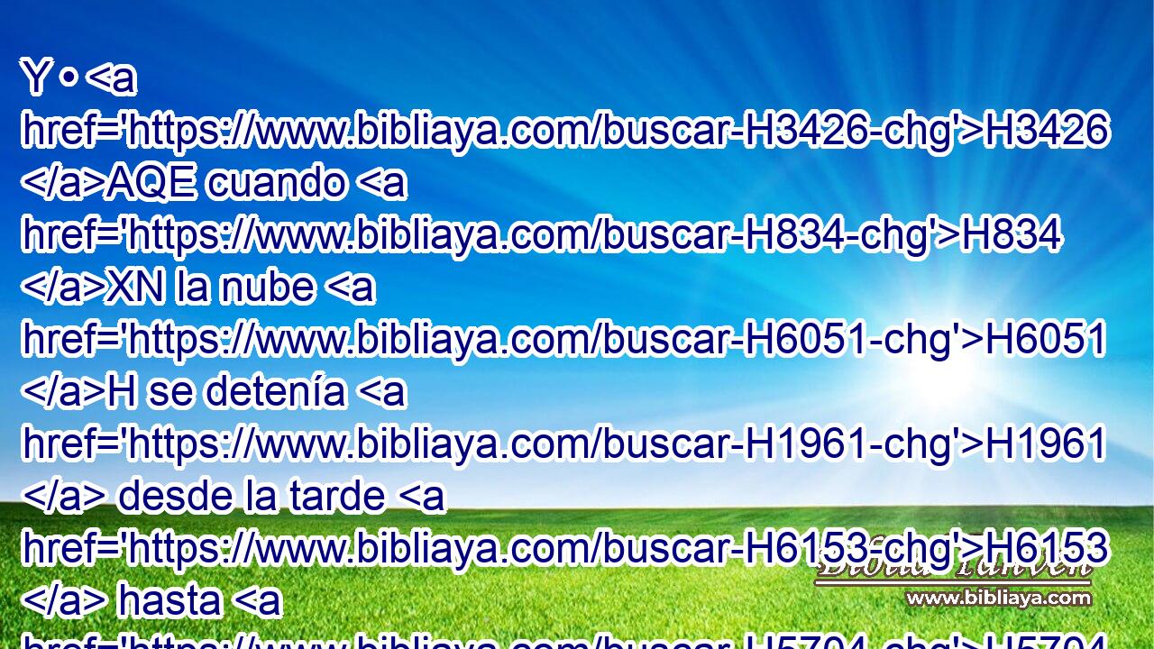 Y • H3426 AQE cuando H834 XN la nube H6051 H se detenía H1961  desde la tarde H6153  hasta H5704 PD la mañana, H1242  o cuando a la mañana H1242 h • la nube H6051 H se levantaba, H5927  ellos partían; H5265  o H176 CO si había estado un día, y H3119 CC a la noche la H3915 XD nube • H6051 Cc se levantaba, entonces H5927 Cc partían. 