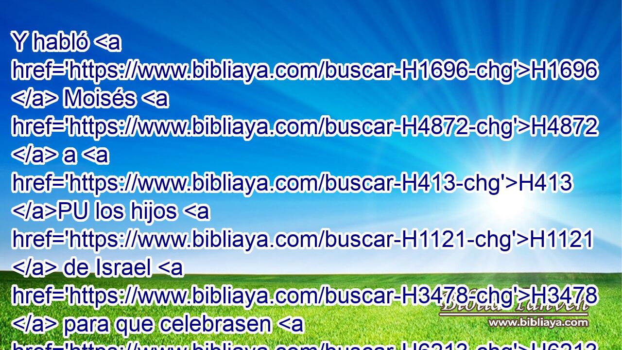 Y habló H1696  Moisés H4872  a H413 PU los hijos H1121  de Israel H3478  para que celebrasen H6213  la pascua. H6453 H 