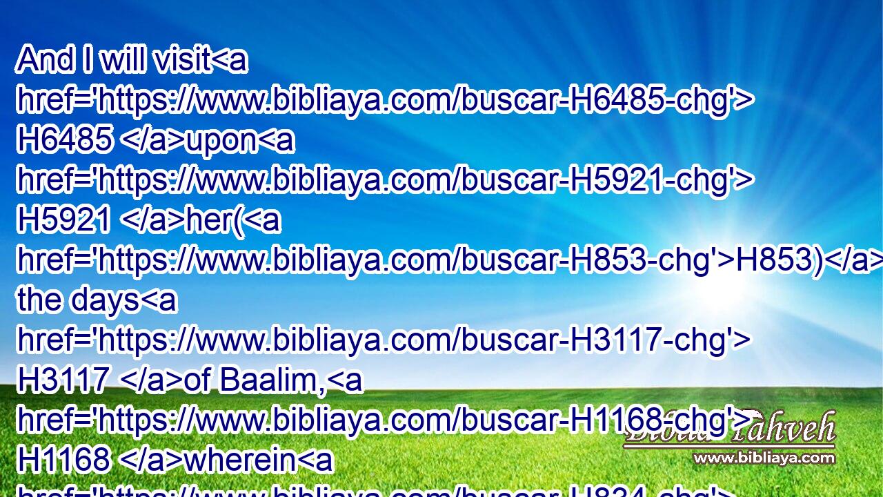 And I will visit H6485 upon H5921 her(H853) the days H3117 of Baalim, H1168 wherein H834 she burned incense H6999 to them, and she decked H5710 herself with her earrings H5141 and her jewels, H2484 and she went H1980 after H310 her lovers, H157 and forgat H7911 me, saith H5002 the LORD.H3068