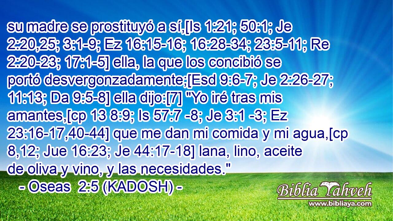  su madre se prostituyó a sí,[Is 1:21; 50:1; Je 2:20,25; 3:1-9; Ez 16:15-16; 16:28-34; 23:5-11; Re 2:20-23; 17:1-5] ella, la que los concibió se portó desvergonzadamente;[Esd 9:6-7; Je 2:26-27; 11:13; Da 9:5-8] ella dijo:[7] 