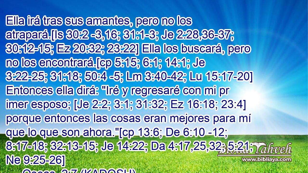  Ella irá tras sus amantes, pero no los atrapará.[Is 30:2 -3,16; 31:1-3; Je 2:28,36-37; 30:12-15; Ez 20:32; 23:22] Ella los buscará, pero no los encontrará.[cp 5:15; 6:1; 14:1; Je 3:22-25; 31:18; 50:4 -5; Lm 3:40-42; Lu 15:17-20] Entonces ella dirá: 