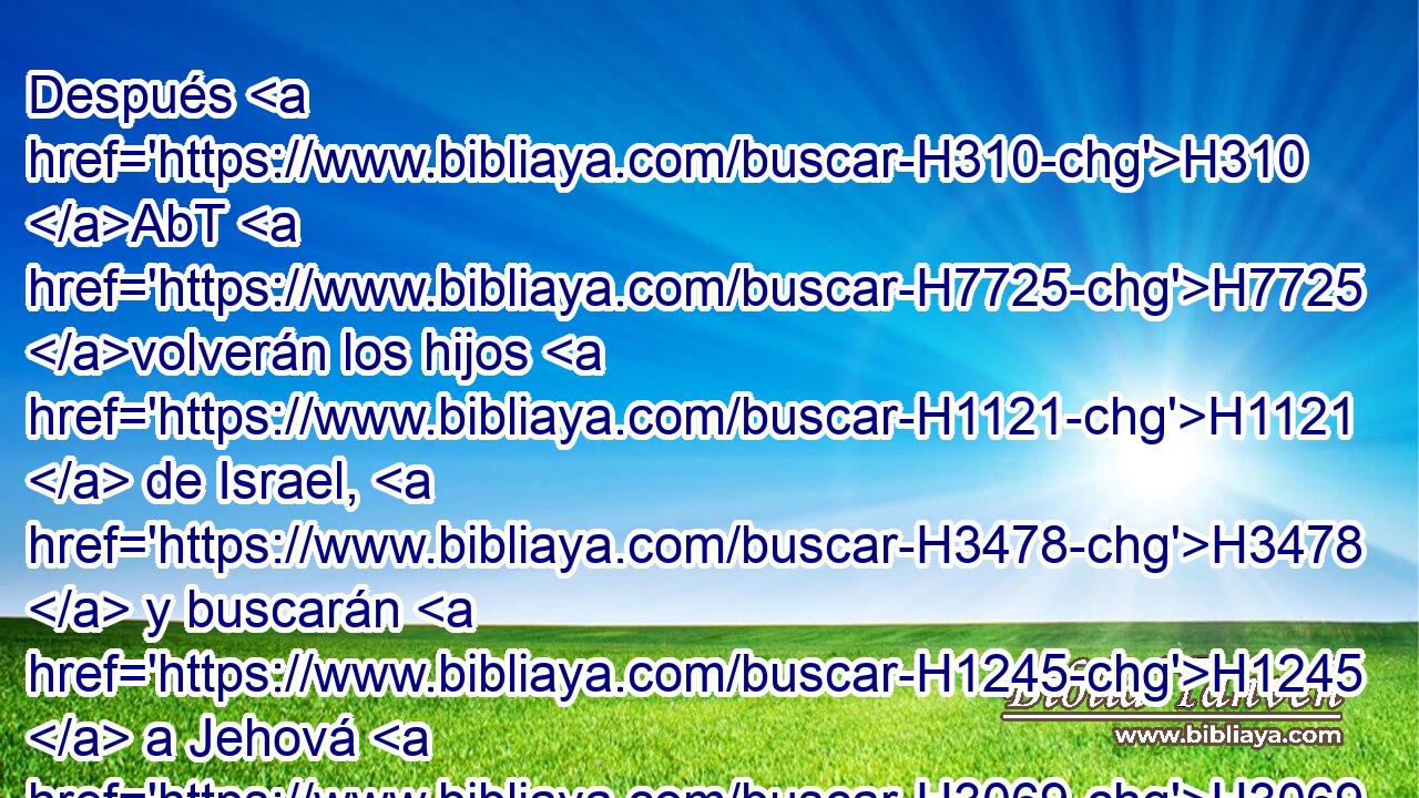 Después H310 AbT H7725 volverán los hijos H1121  de Israel, H3478  y buscarán H1245  a Jehová H3069  H430 su Dios, y a David H1732  su rey; H4428  y temerán H6342  a H413 PU Jehová H3069  y a H413 PU su bondad H2898  en el fin H319  de los días. H3117 H 