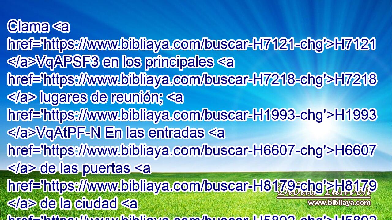 Clama H7121 VqAPSF3 en los principales H7218  lugares de reunión; H1993 VqAtPF-N En las entradas H6607  de las puertas H8179  de la ciudad H5892 h dice H561 VqAPSF3 sus razones. H559  