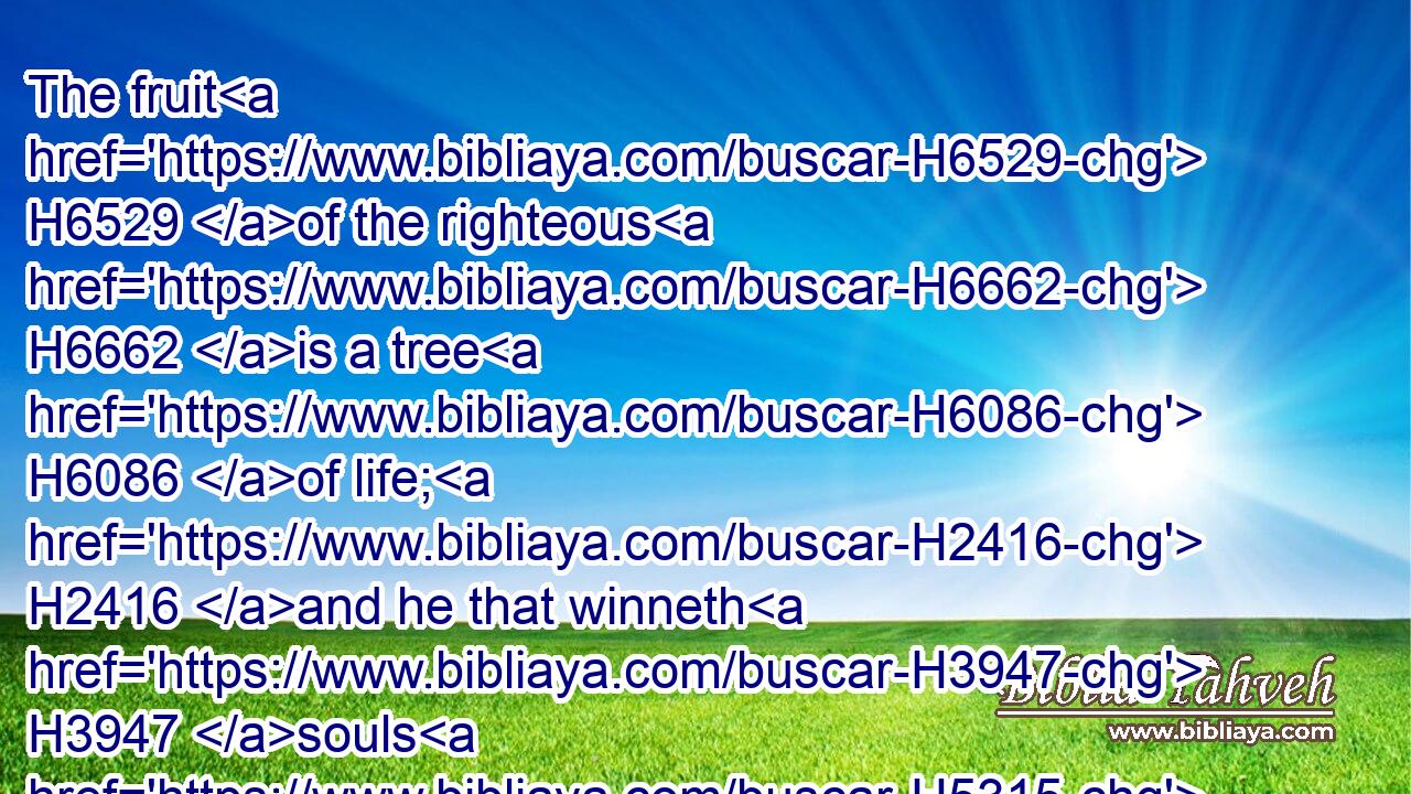 The fruit H6529 of the righteous H6662 is a tree H6086 of life; H2416 and he that winneth H3947 souls H5315 is wise.H2450