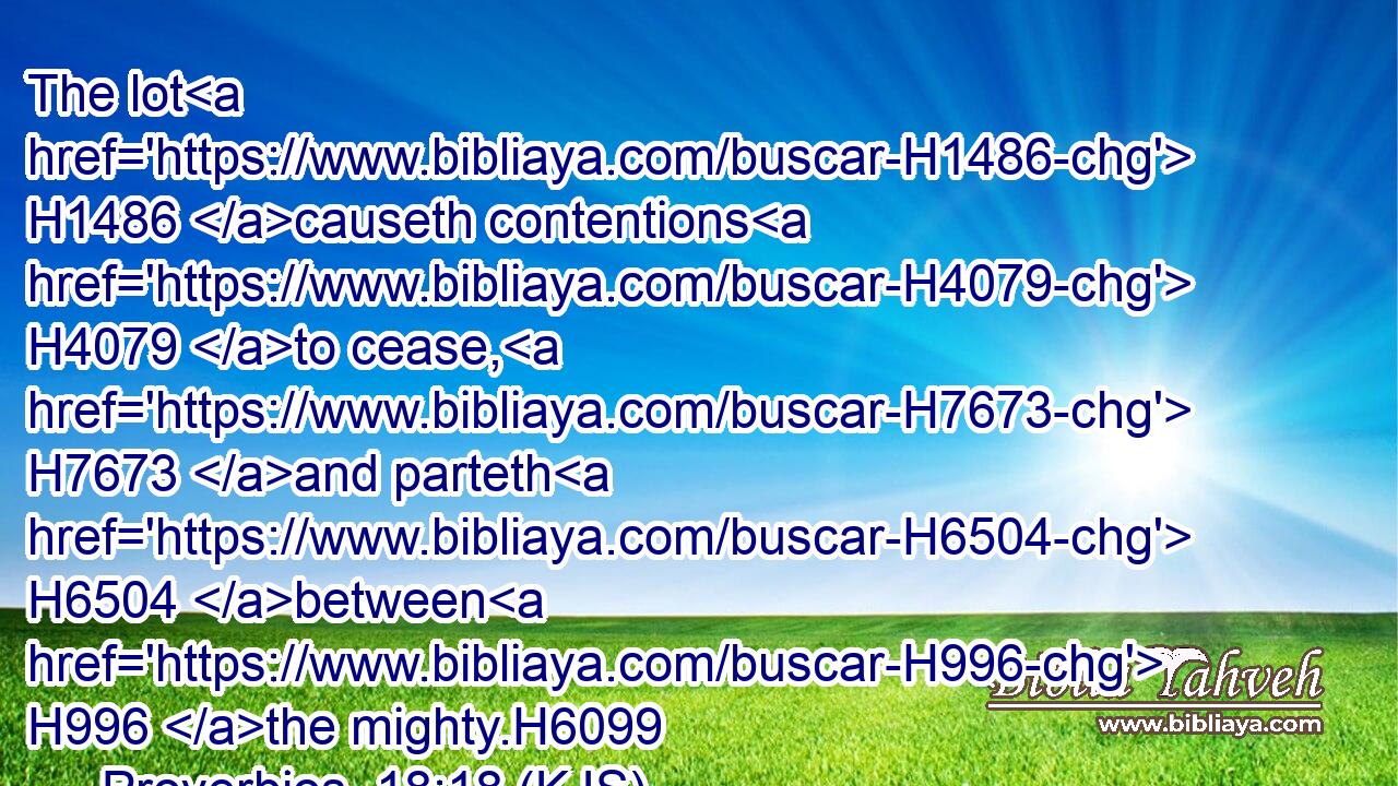 The lot H1486 causeth contentions H4079 to cease, H7673 and parteth H6504 between H996 the mighty.H6099