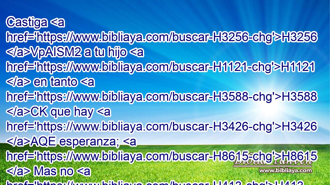 Castiga H3256 VpAISM2 a tu hijo H1121  en tanto H3588 CK que hay H3426 AQE esperanza; H8615  Mas no H413 AND H4191 se apresure H5375  tu alma H5315  para H408 PU destruirlo. H4962 ,  