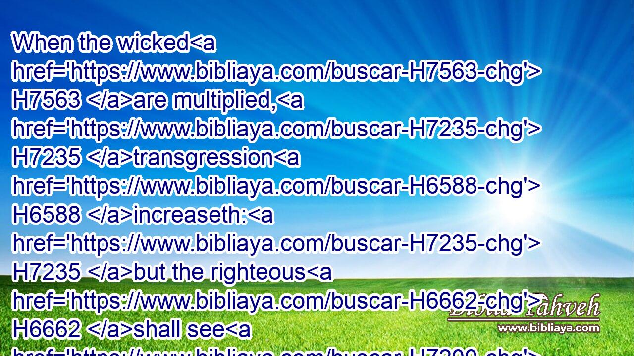 When the wicked H7563 are multiplied, H7235 transgression H6588 increaseth: H7235 but the righteous H6662 shall see H7200 their fall.H4658