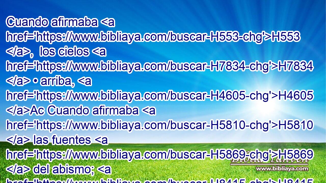 Cuando afirmaba H553 ,  los cielos H7834  • arriba, H4605 Ac Cuando afirmaba H5810  las fuentes H5869  del abismo; H8415  