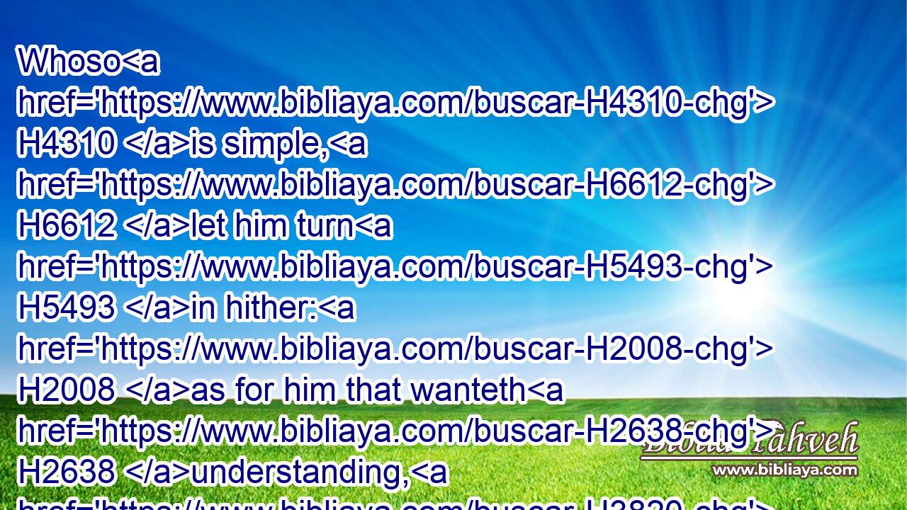 Whoso H4310 is simple, H6612 let him turn H5493 in hither: H2008 as for him that wanteth H2638 understanding, H3820 she saith H559 to him,