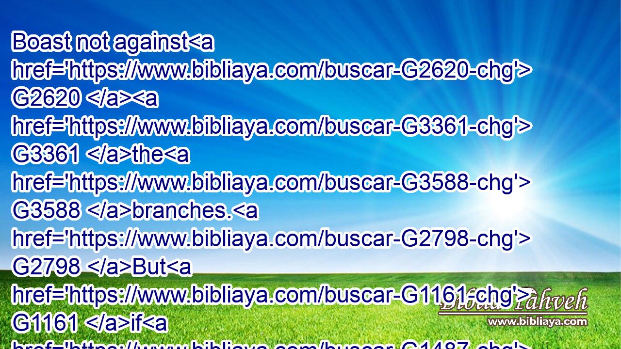Boast not against G2620  G3361 the G3588 branches. G2798 But G1161 if G1487 thou boast, G2620 thou G4771 bearest G941 not G3756 the G3588 root, G4491 but G235 the G3588 root G4491 thee.G4571