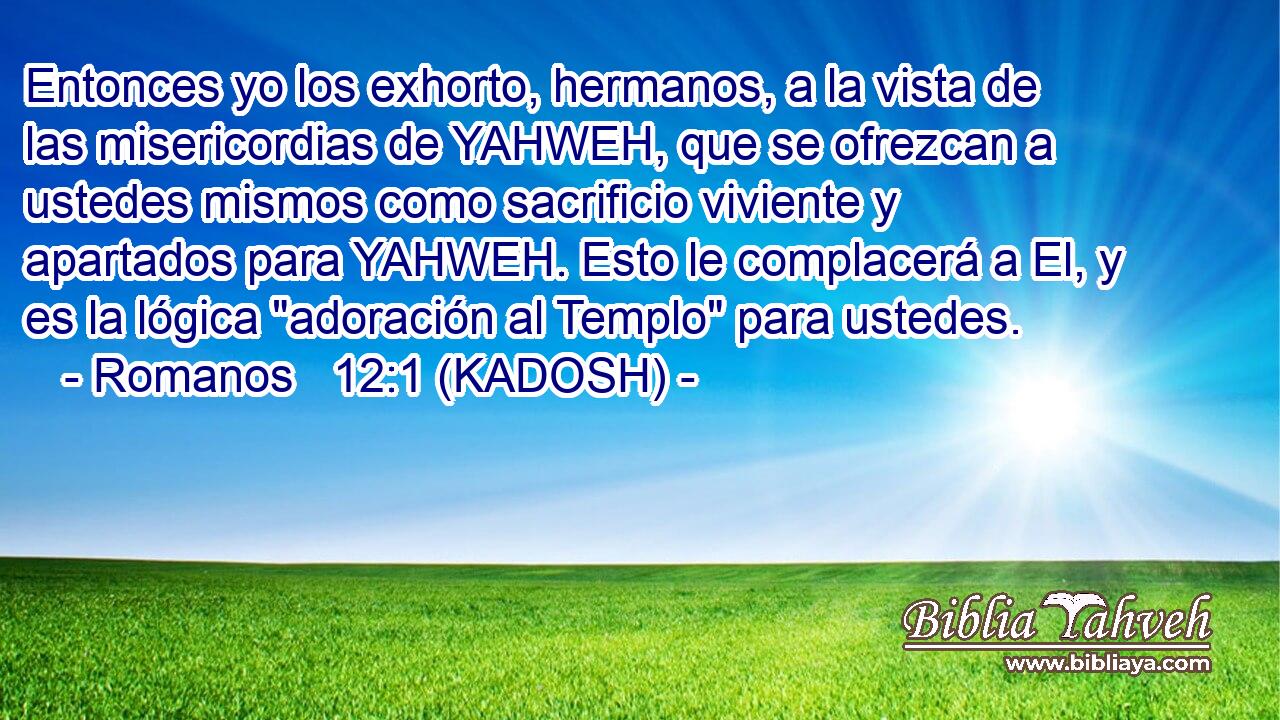  Entonces yo los exhorto, hermanos, a la vista de las misericordias de YAHWEH, que se ofrezcan a ustedes mismos como sacrificio viviente y apartados para YAHWEH. Esto le complacerá a El, y es la lógica 