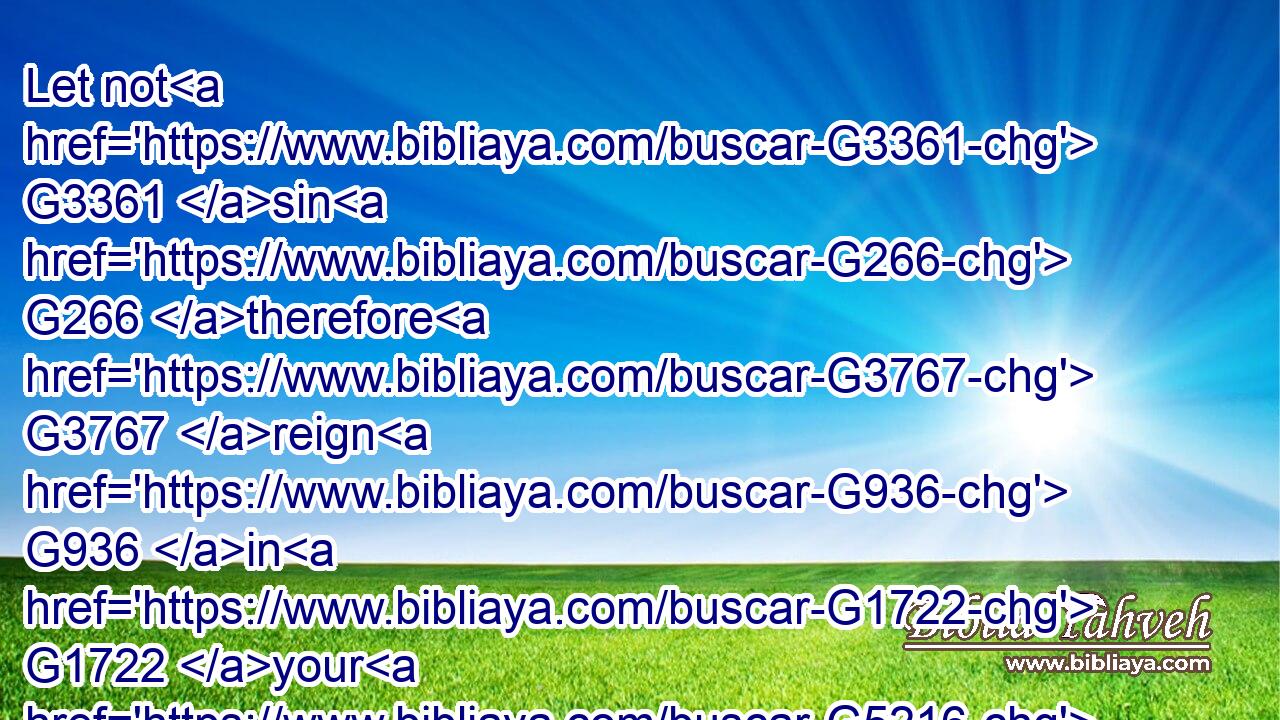 Let not G3361 sin G266 therefore G3767 reign G936 in G1722 your G5216 mortal G2349 body, G4983 that ye should obey G5219 it G846 in G1722 the G3588 lusts G1939 thereof.G848