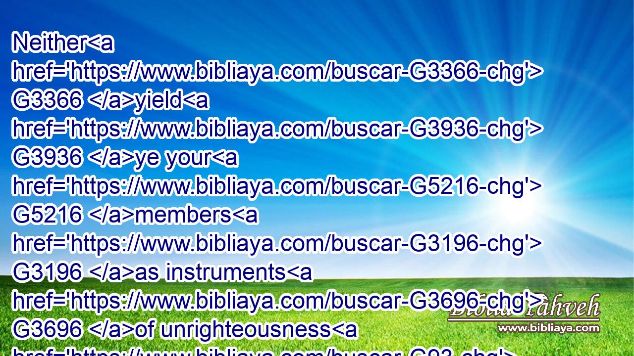 Neither G3366 yield G3936 ye your G5216 members G3196 as instruments G3696 of unrighteousness G93 unto sin: G266 but G235 yield G3936 yourselves G1438 unto God, G2316 as G5613 those that are alive G2198 from G1537 the dead, G3498 and G2532 your G5216 members G3196 as instruments G3696 of righteousness G1343 unto God.G2316