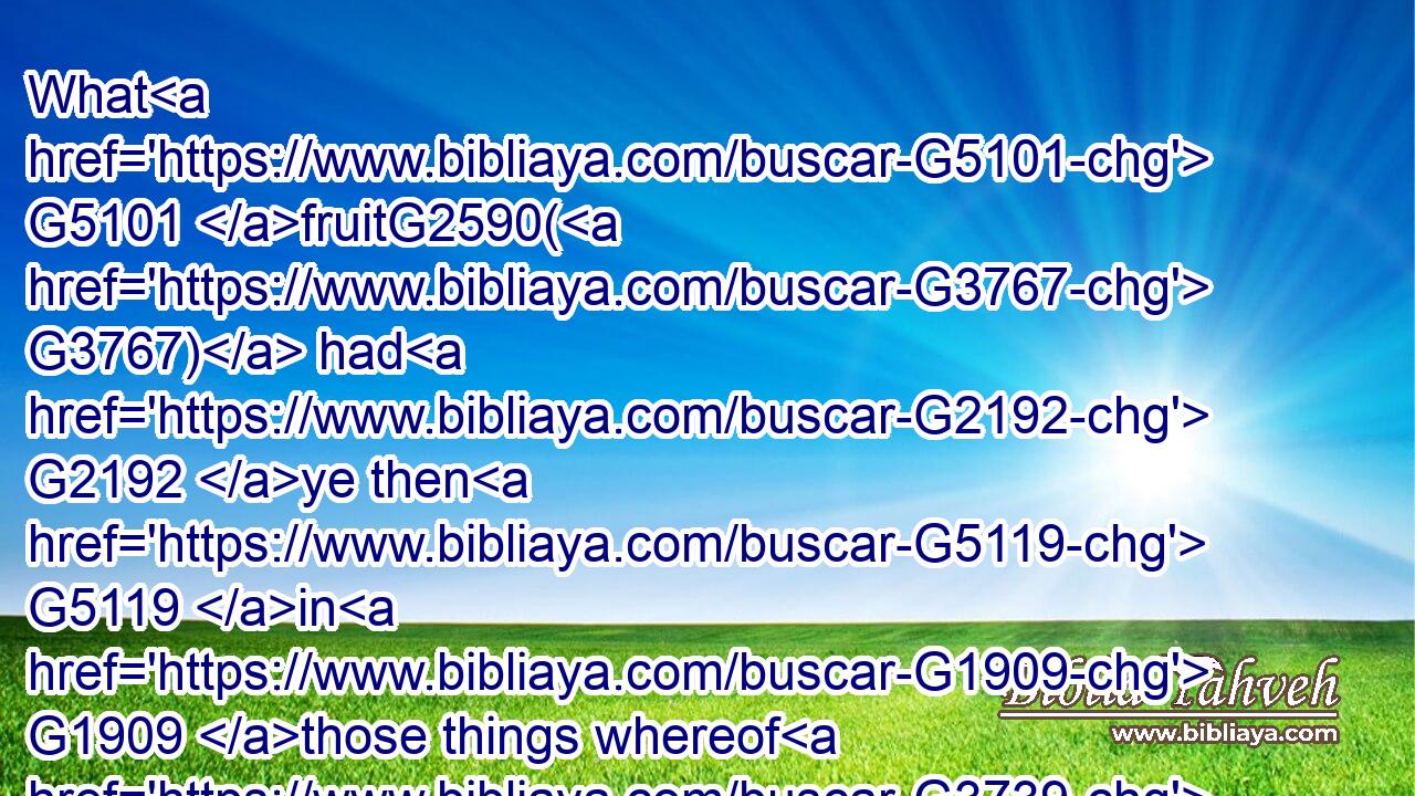 What G5101 fruitG2590( G3767) had G2192 ye then G5119 in G1909 those things whereof G3739 ye are now ashamed? G1870  G3568 for G1063 the G3588 end G5056 of those things G1565 is death.G2288