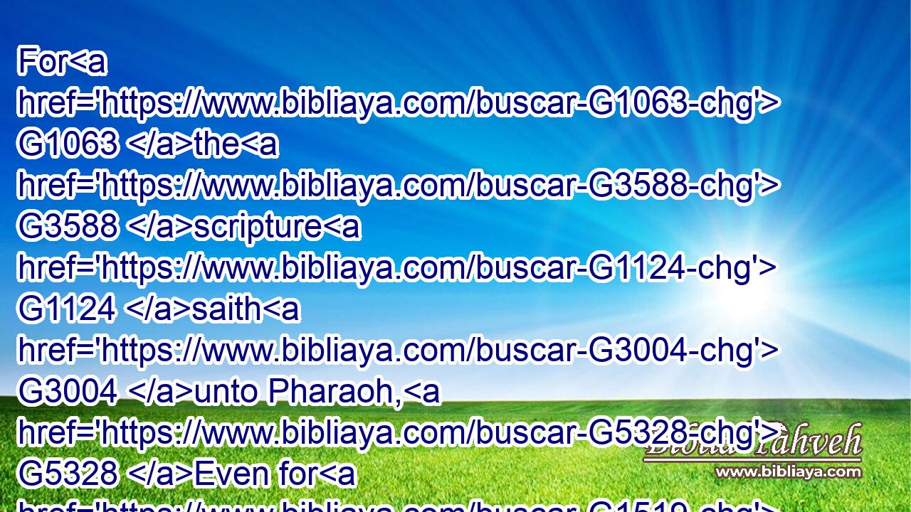 For G1063 the G3588 scripture G1124 saith G3004 unto Pharaoh, G5328 Even for G1519 this same purpose G5124  G846 have I raised thee up, G1825  G4571 that G3704 I might shew G1731 my G3450 power G1411 in G1722 thee, G4671 and G2532 that G3704 my G3450 name G3686 might be declared G1229 throughout G1722 all G3956 the G3588 earth.G1093