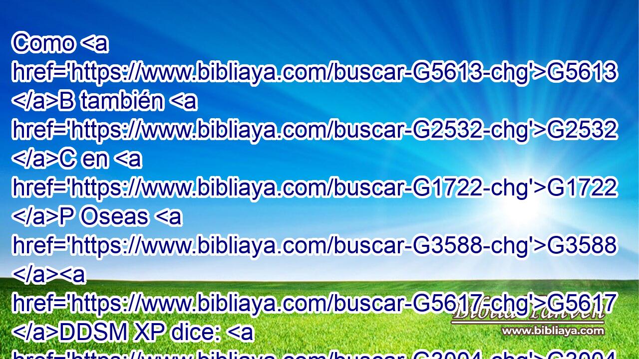 Como G5613 B también G2532 C en G1722 P Oseas G3588 G5617 DDSM XP dice: G3004 VPAI3S Llamaré G2564 VFAI1S pueblo G3588 G2992 DASM NASM mío G3450 RP1GS al que no G3756 T era mi G3450 RP1GS pueblo, G2992 NASM Y G2532 C a la G3588 DASF no G3756 T amada, G25 VRPP-SAF amada. G25 VRPP-SAF 