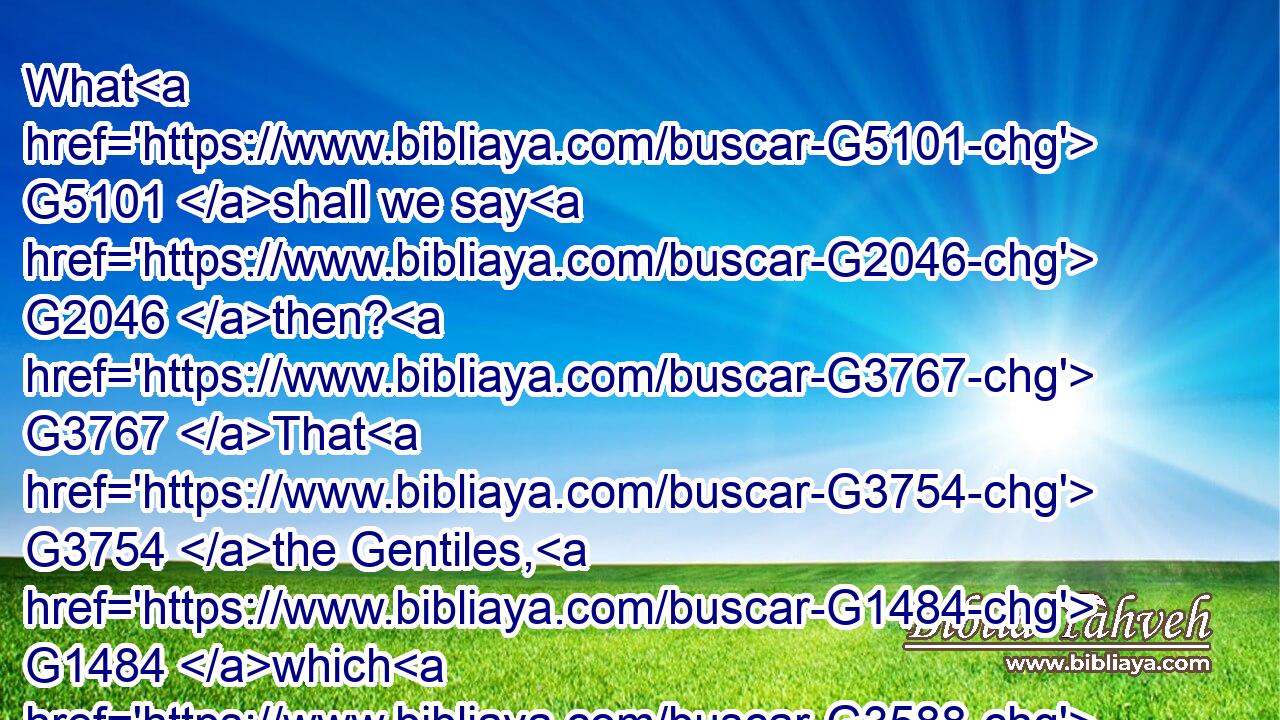 What G5101 shall we say G2046 then? G3767 That G3754 the Gentiles, G1484 which G3588 followed G1377 not G3361 after righteousness, G1343 have attained G2638 to righteousness, G1343 even G1161 the righteousness G1343 which G3588 is of G1537 faith.G4102