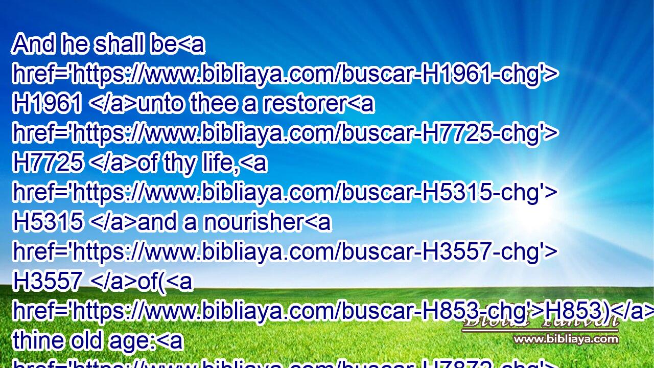 And he shall be H1961 unto thee a restorer H7725 of thy life, H5315 and a nourisher H3557 of(H853) thine old age: H7872 for H3588 thy daughter in law, H3618 which H834 loveth H157 thee, which H834 is better H2896 to thee than seven H4480  H7651 sons, H1121 hath born H3205 him.