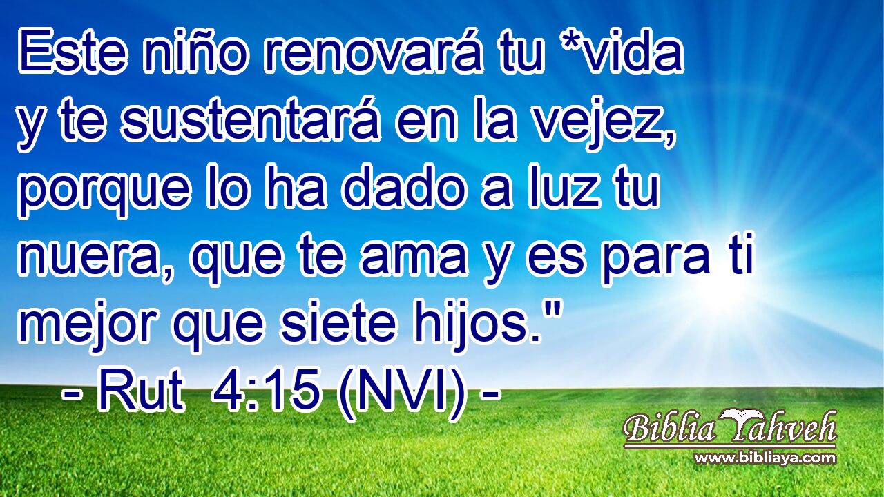  Este niño renovará tu *vida y te sustentará en la vejez, porque lo ha dado a luz tu nuera, que te ama y es para ti mejor que siete hijos.