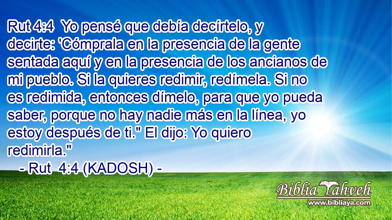  Yo pensé que debía decírtelo, y decirte: 'Cómprala en la presencia de la gente sentada aquí y en la presencia de los ancianos de mi pueblo. Si la quieres redimir, redímela. Si no es redimida, entonces dímelo, para que yo pueda saber, porque no hay nadie más en la línea, yo estoy después de ti.