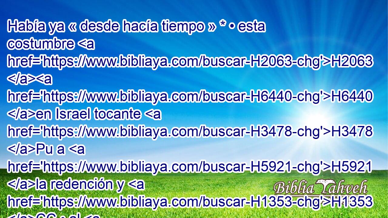 Había ya « desde hacía tiempo » * • esta costumbre H2063 H6440 en Israel tocante H3478 Pu a H5921 la redención y H1353 CC • al H5921 XD contrato, que H8545 H6965 para la confirmación de cualquier negocio, H3605  el H1697 « uno » * se H376 quitaba el H8025 zapato • H5275  y lo daba a H5414 PL su compañero; y H7453 CC esto servía H2063 de • testimonio en H8584 PB Israel. 