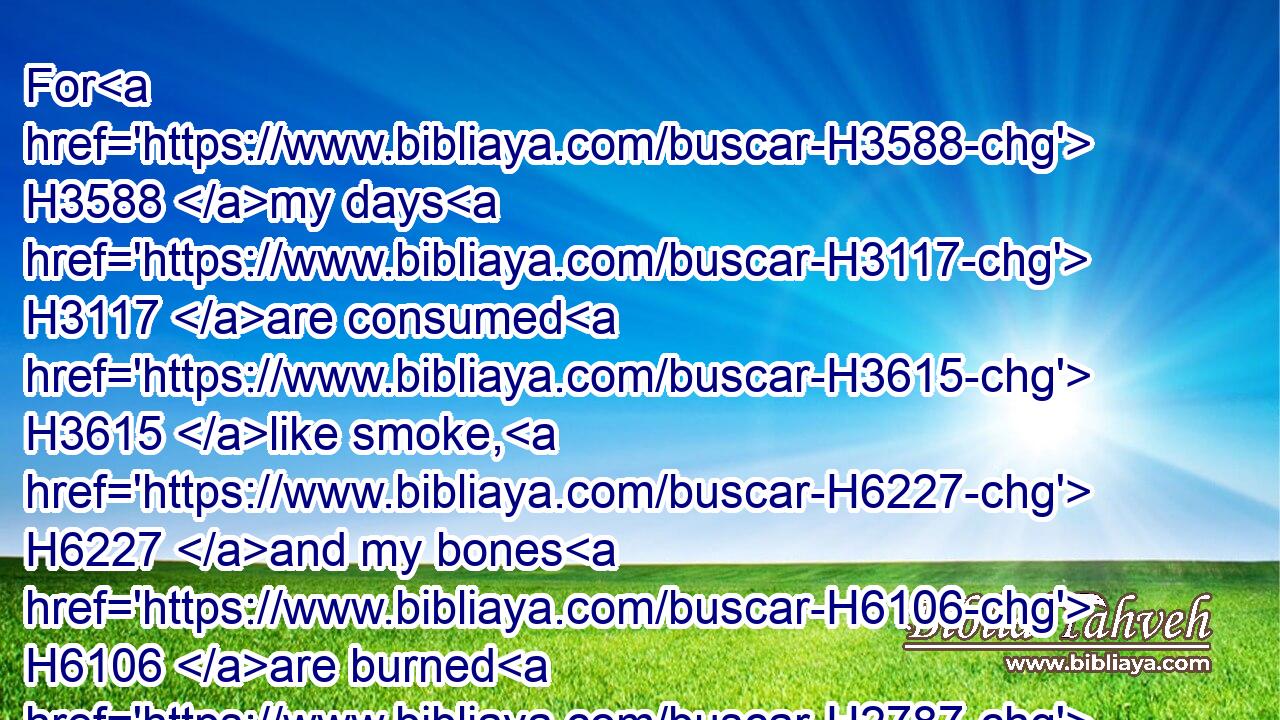 For H3588 my days H3117 are consumed H3615 like smoke, H6227 and my bones H6106 are burned H2787 as H3644 an hearth.H4168