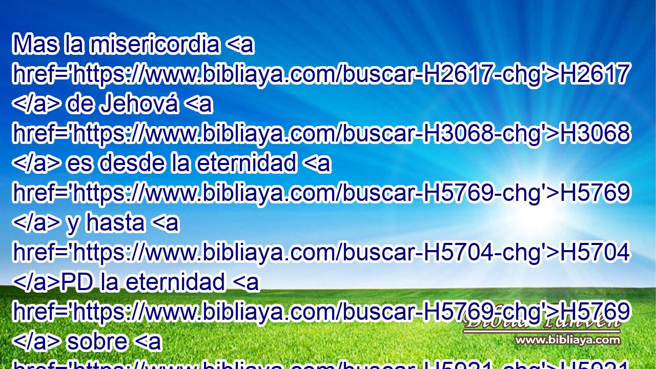 Mas la misericordia H2617  de Jehová H3068  es desde la eternidad H5769  y hasta H5704 PD la eternidad H5769  sobre H5921 Pu los que le temen, H3373  Y su justicia H6666  sobre los hijos H1121  de los hijos; H1121  