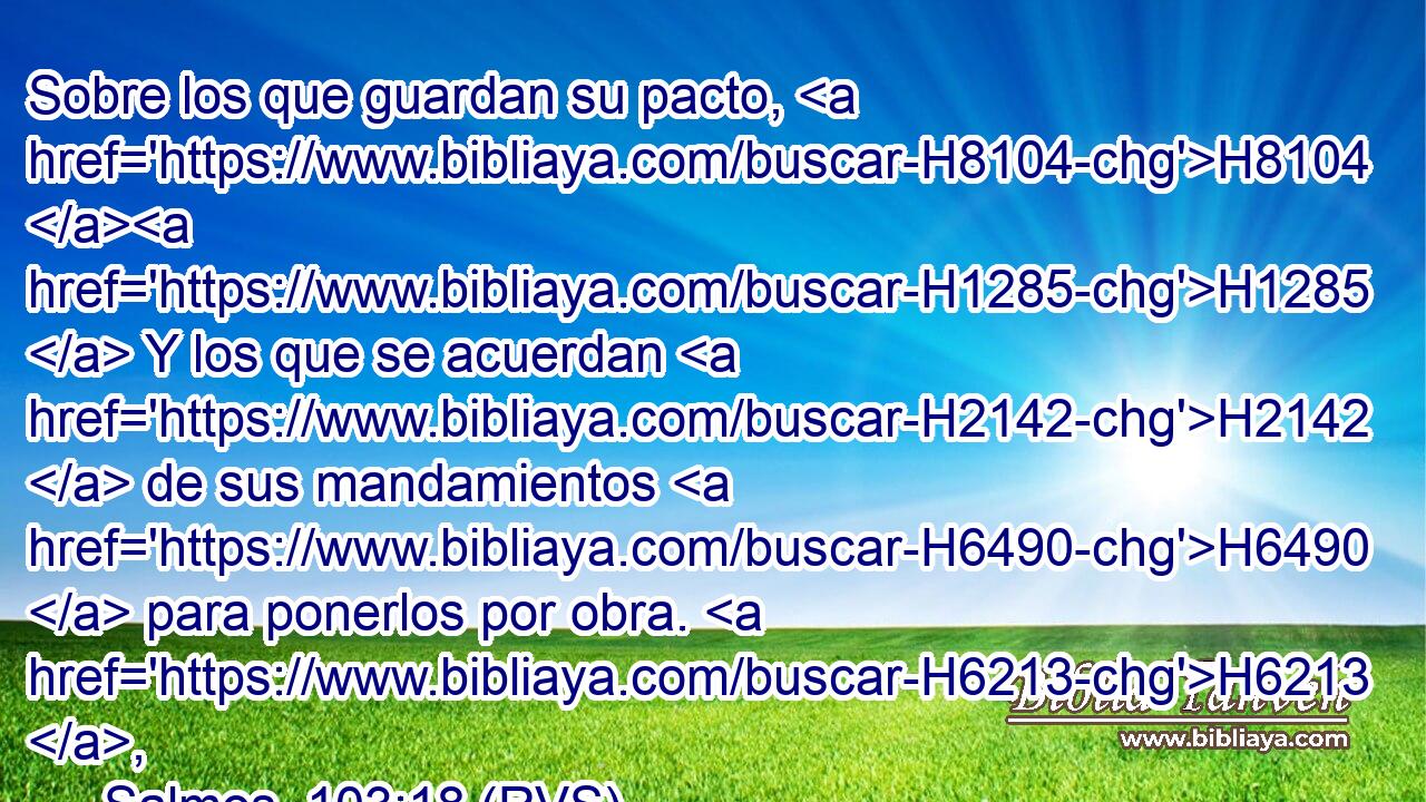 Sobre los que guardan su pacto, H8104 H1285  Y los que se acuerdan H2142  de sus mandamientos H6490  para ponerlos por obra. H6213 ,  