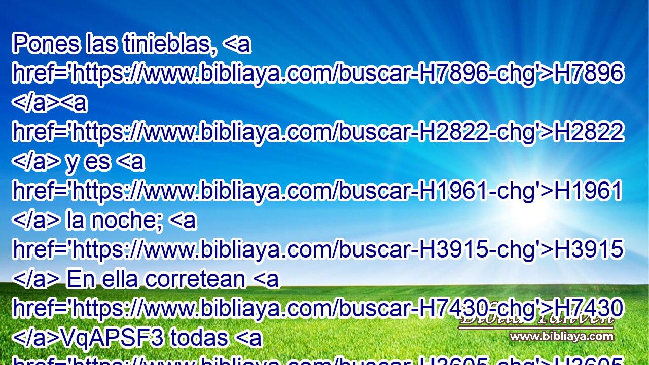 Pones las tinieblas, H7896 H2822  y es H1961  la noche; H3915  En ella corretean H7430 VqAPSF3 todas H3605  las bestias H2416  de la selva. H3293  
