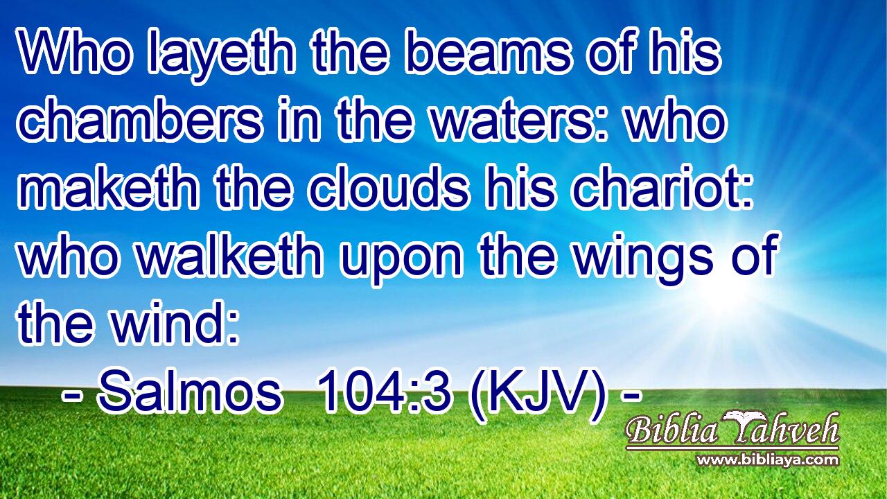 Who layeth the beams of his chambers in the waters: who maketh the clouds his chariot: who walketh upon the wings of the wind: