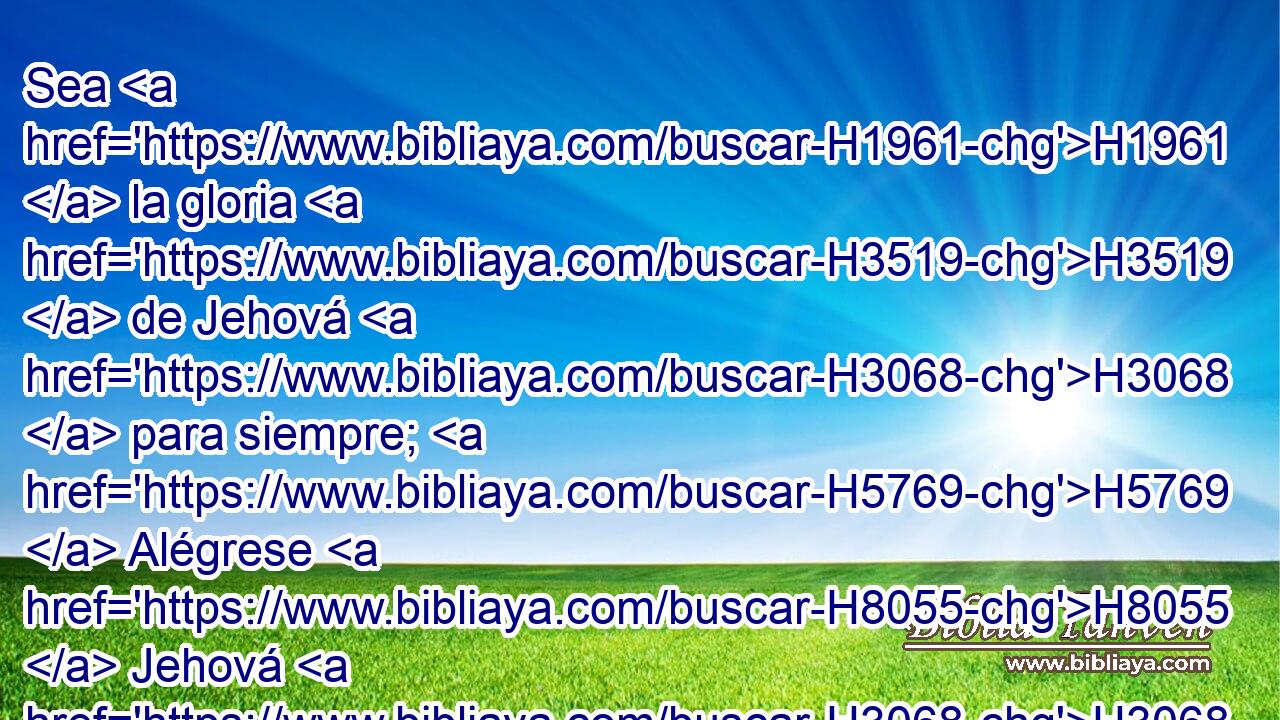 Sea H1961  la gloria H3519  de Jehová H3068  para siempre; H5769  Alégrese H8055  Jehová H3068  en sus obras. H4639  