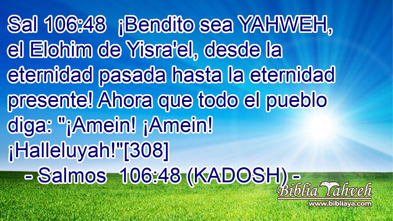  ¡Bendito sea YAHWEH, el Elohim de Yisra'el, desde la eternidad pasada hasta la eternidad presente! Ahora que todo el pueblo diga: 