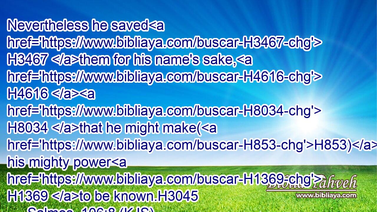 Nevertheless he saved H3467 them for his name's sake, H4616  H8034 that he might make(H853) his mighty power H1369 to be known.H3045