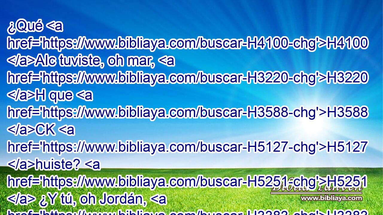 ¿Qué H4100 AIc tuviste, oh mar, H3220 H que H3588 CK H5127 huiste? H5251  ¿Y tú, oh Jordán, H3383  que te volviste H5437  • atrás? H268 Ak 