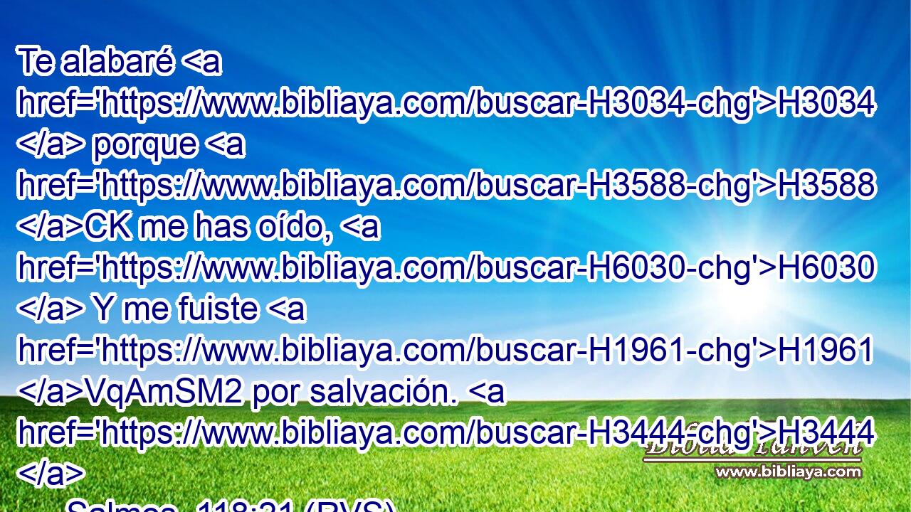 Te alabaré H3034  porque H3588 CK me has oído, H6030  Y me fuiste H1961 VqAmSM2 por salvación. H3444  