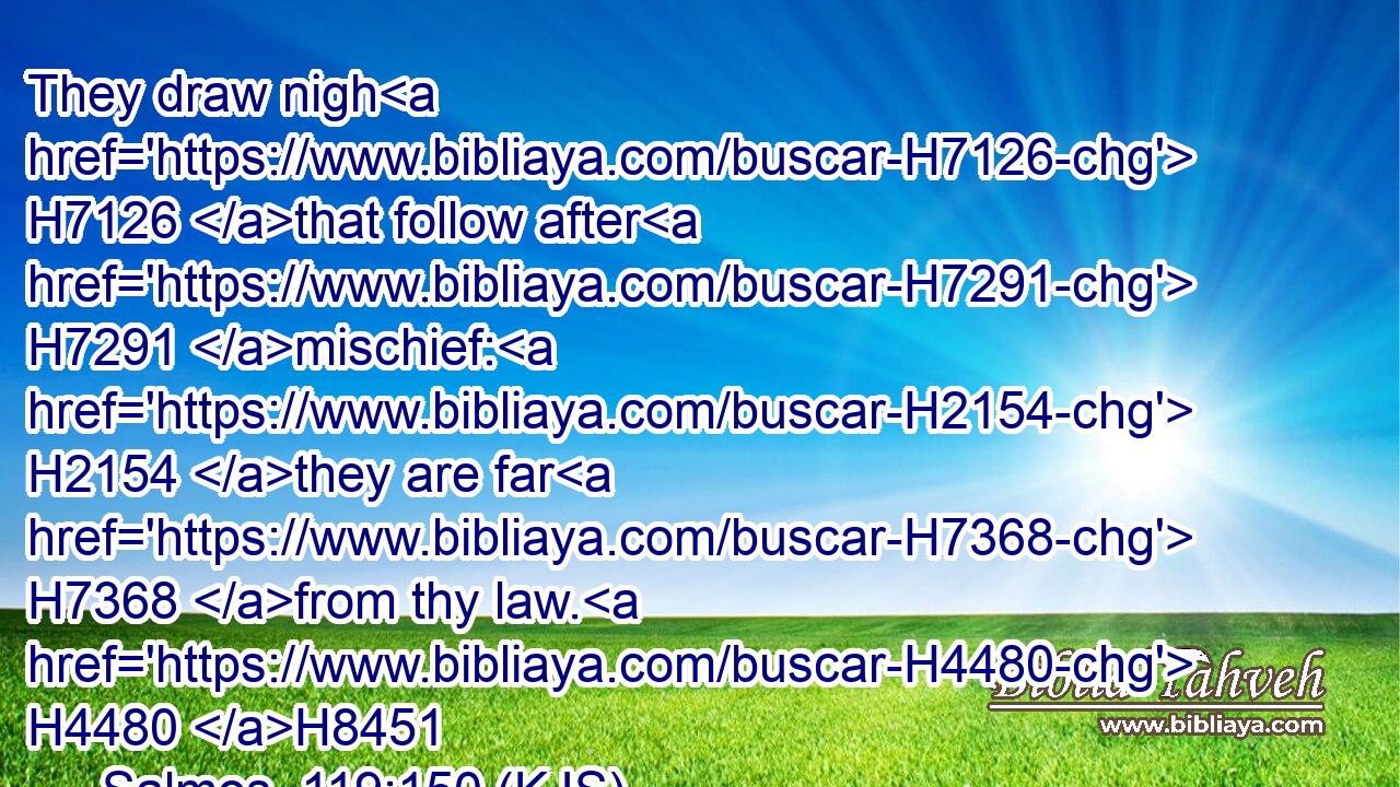 They draw nigh H7126 that follow after H7291 mischief: H2154 they are far H7368 from thy law. H4480 H8451