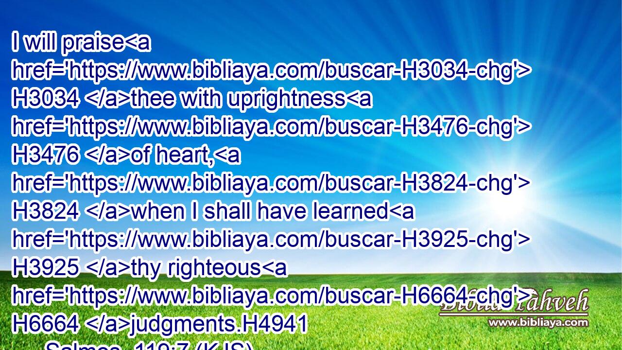 I will praise H3034 thee with uprightness H3476 of heart, H3824 when I shall have learned H3925 thy righteous H6664 judgments.H4941