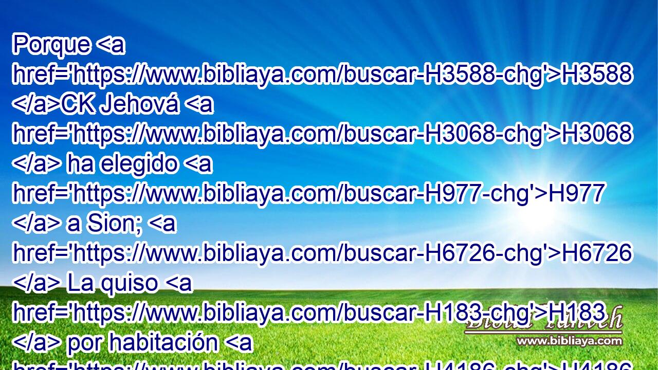 Porque H3588 CK Jehová H3068  ha elegido H977  a Sion; H6726  La quiso H183  por habitación H4186  para sí. 