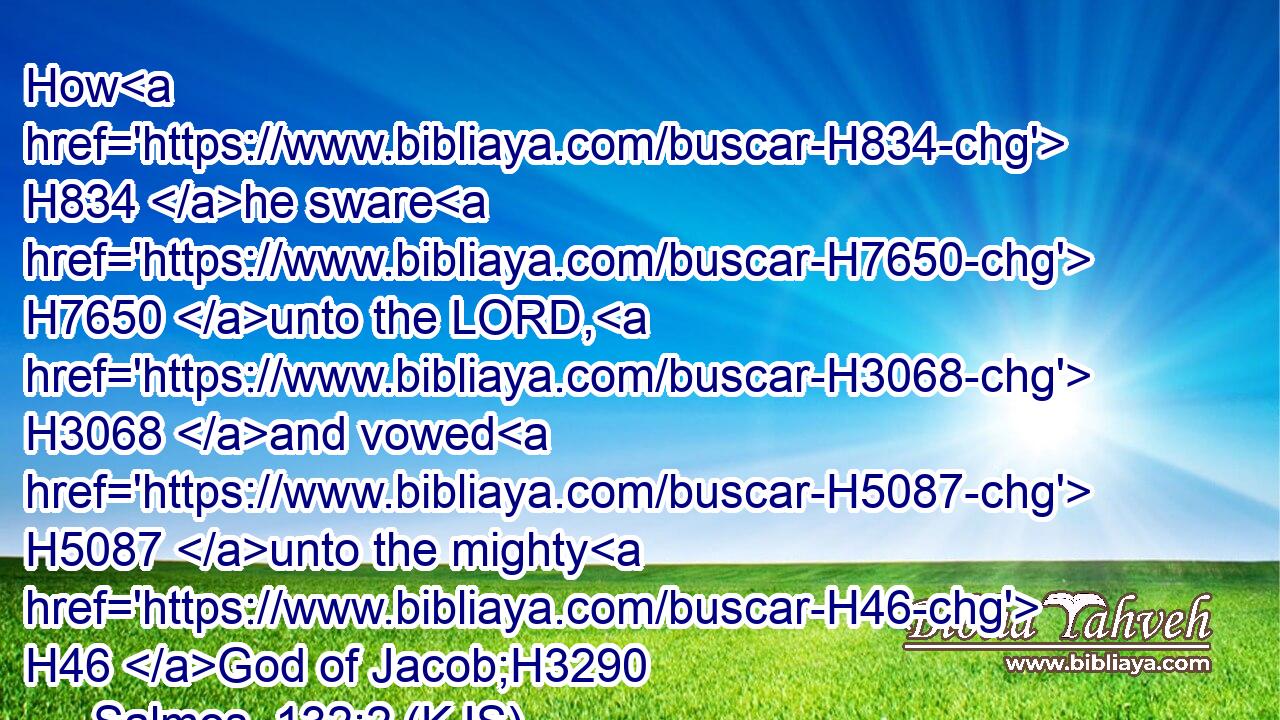 How H834 he sware H7650 unto the LORD, H3068 and vowed H5087 unto the mighty H46 God of Jacob;H3290