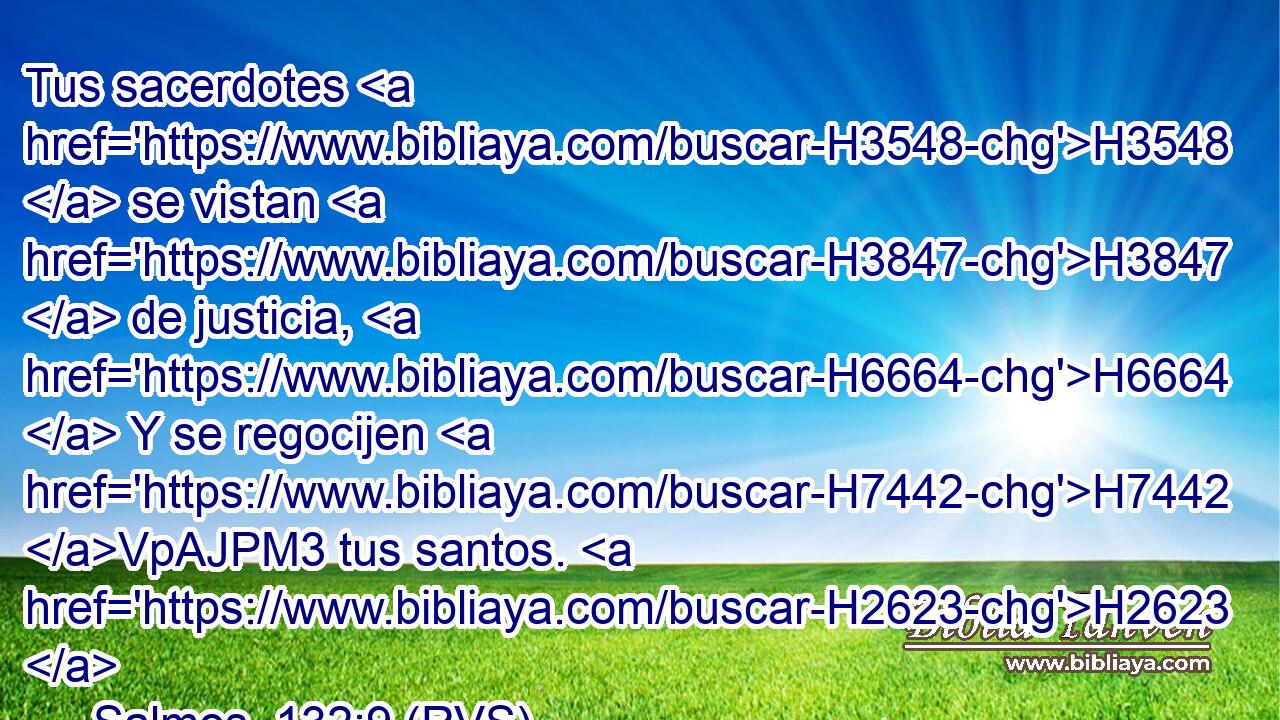 Tus sacerdotes H3548  se vistan H3847  de justicia, H6664  Y se regocijen H7442 VpAJPM3 tus santos. H2623  