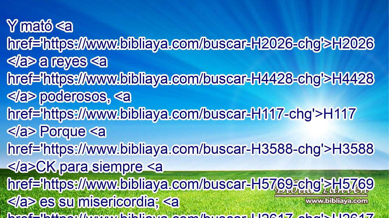 Y mató H2026  a reyes H4428  poderosos, H117  Porque H3588 CK para siempre H5769  es su misericordia; H2617  