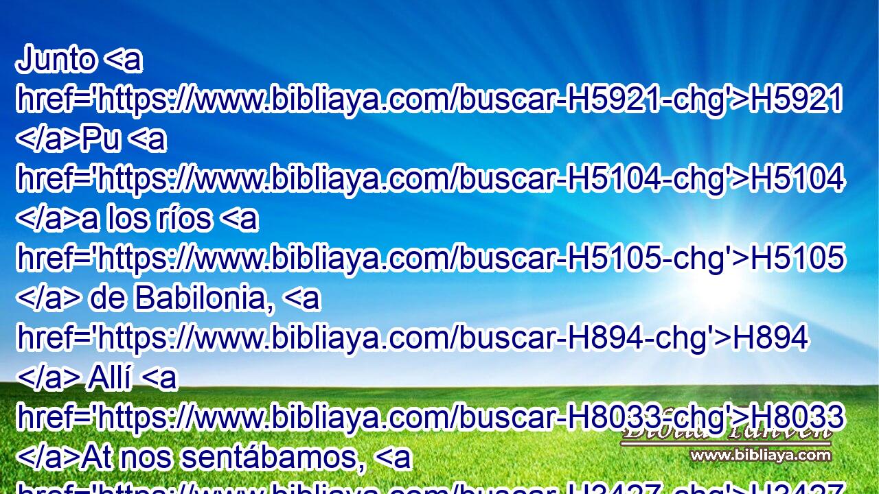 Junto H5921 Pu H5104 a los ríos H5105  de Babilonia, H894  Allí H8033 At nos sentábamos, H3427  y H1571 CG aun llorábamos, H1058  Acordándonos H2142 PB, ,  de Sion. H6726  
