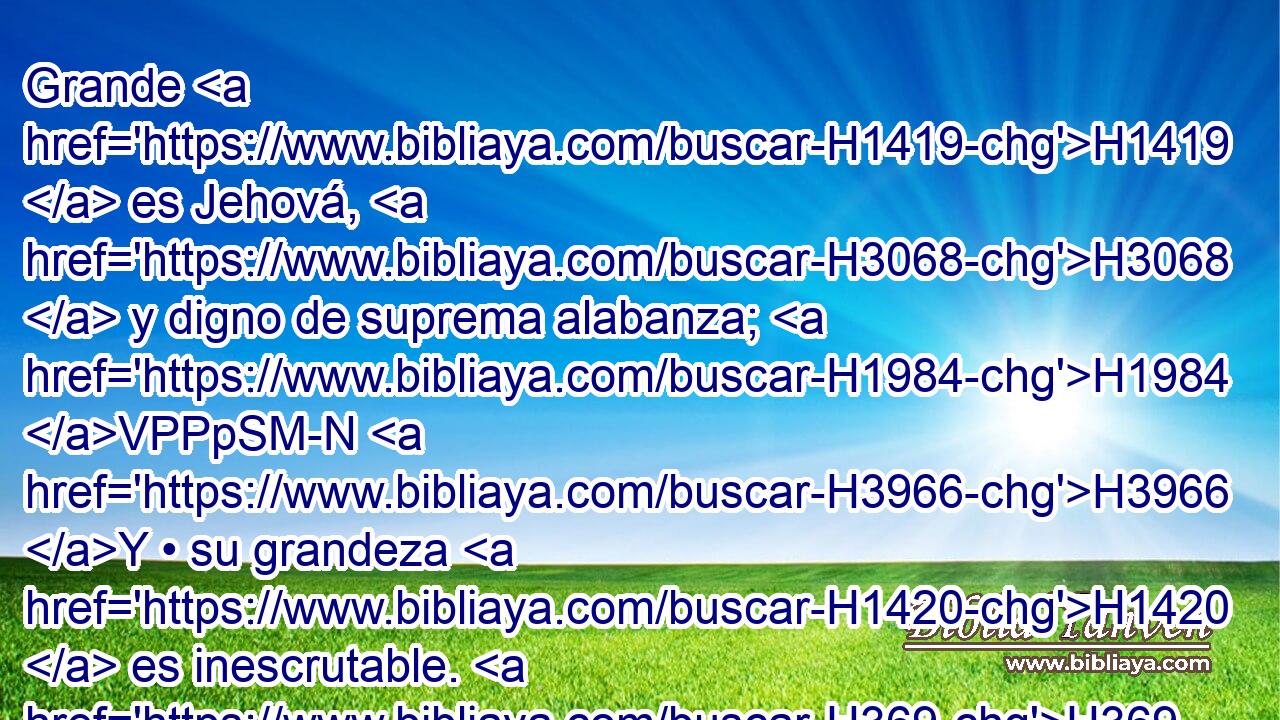 Grande H1419  es Jehová, H3068  y digno de suprema alabanza; H1984 VPPpSM-N H3966 Y • su grandeza H1420  es inescrutable. H369 H2714 AQn,  