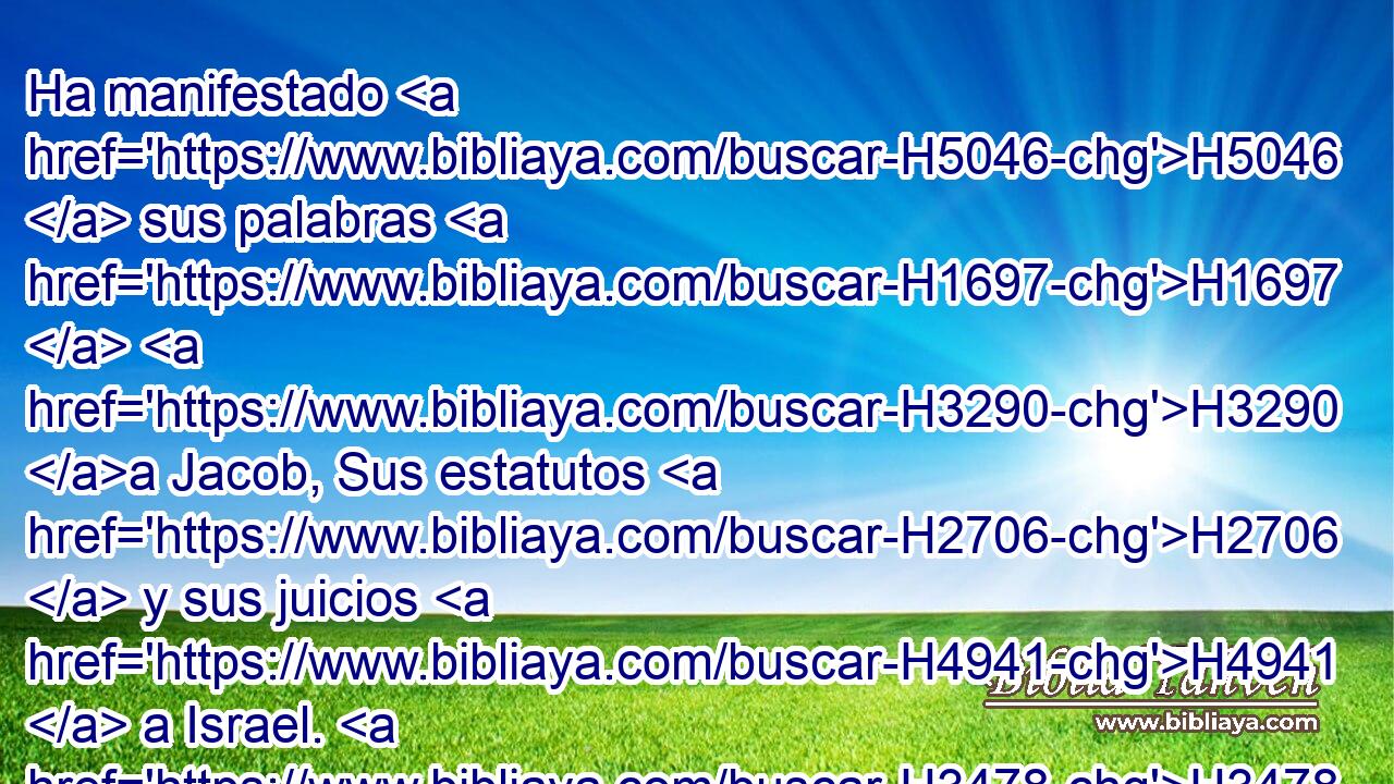Ha manifestado H5046  sus palabras H1697  H3290 a Jacob, Sus estatutos H2706  y sus juicios H4941  a Israel. H3478  