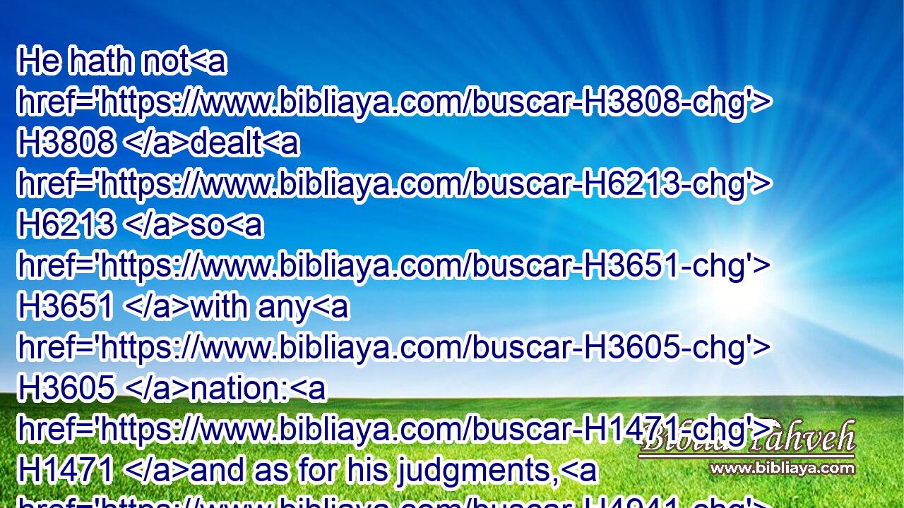 He hath not H3808 dealt H6213 so H3651 with any H3605 nation: H1471 and as for his judgments, H4941 they have not H1077 known H3045 them. Praise H1984 ye the LORD.H3050